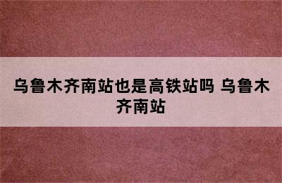 乌鲁木齐南站也是高铁站吗 乌鲁木齐南站